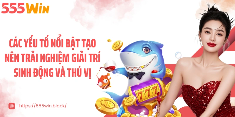 Các yếu tố nổi bật tạo nên trải nghiệm giải trí sinh động và thú vị