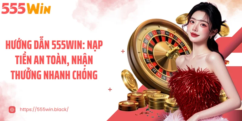 Hướng dẫn 555WIN: Nạp tiền an toàn, nhận thưởng nhanh chóng